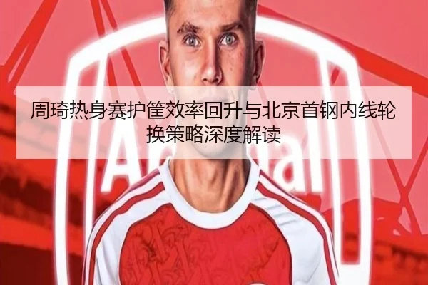 周琦热身赛护筐效率回升与北京首钢内线轮换策略深度解读