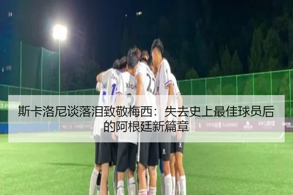 斯卡洛尼谈落泪致敬梅西:失去史上最佳球员后的阿根廷新篇章